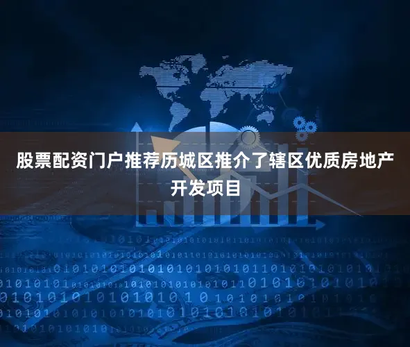 股票配资门户推荐历城区推介了辖区优质房地产开发项目