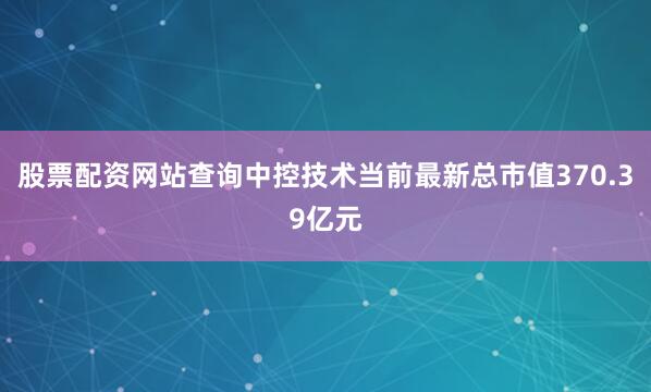 股票配资网站查询中控技术当前最新总市值370.39亿元