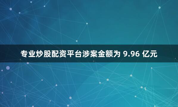 专业炒股配资平台涉案金额为 9.96 亿元