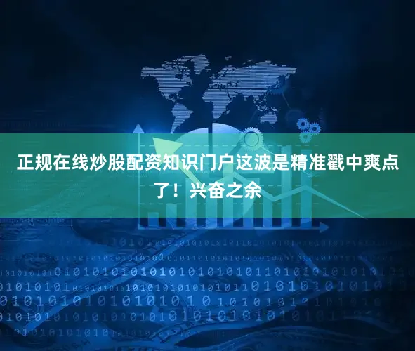 正规在线炒股配资知识门户这波是精准戳中爽点了！兴奋之余