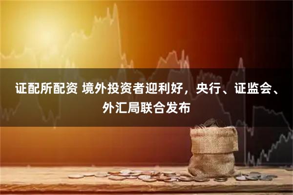 证配所配资 境外投资者迎利好，央行、证监会、外汇局联合发布
