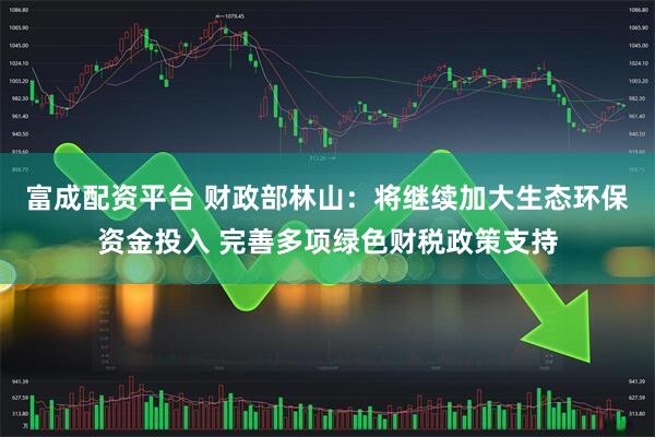 富成配资平台 财政部林山：将继续加大生态环保资金投入 完善多项绿色财税政策支持