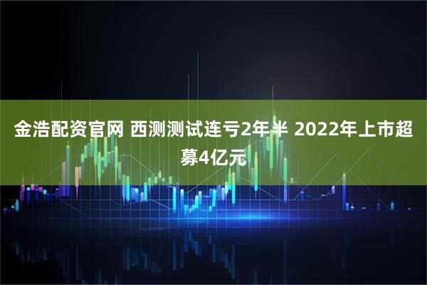 金浩配资官网 西测测试连亏2年半 2022年上市超募4亿元