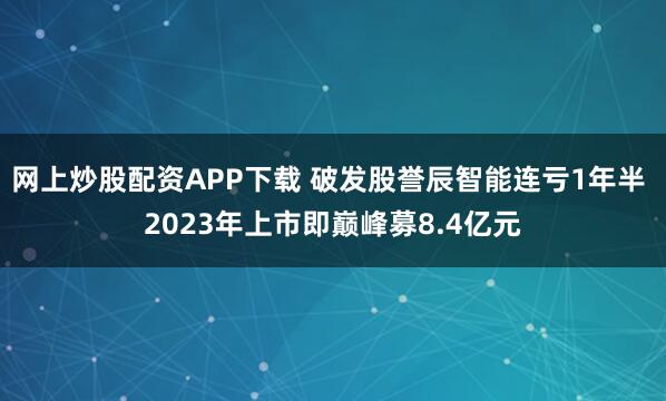 网上炒股配资APP下载 破发股誉辰智能连亏1年半 2023年上市即巅峰募8.4亿元