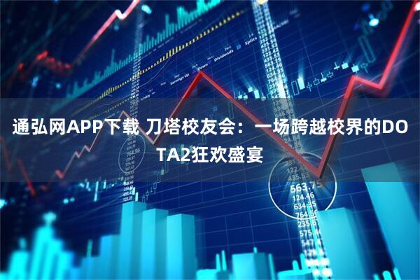 通弘网APP下载 刀塔校友会：一场跨越校界的DOTA2狂欢盛宴