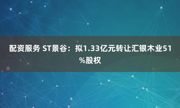 配资服务 ST景谷：拟1.33亿元转让汇银木业51%股权