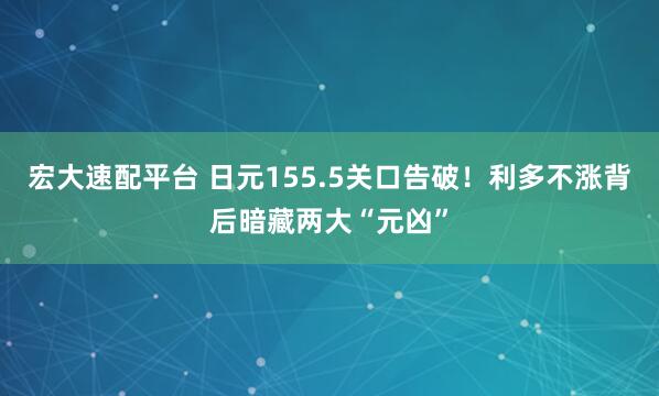 宏大速配平台 日元155.5关口告破!利多不涨背后暗藏两大“元凶”